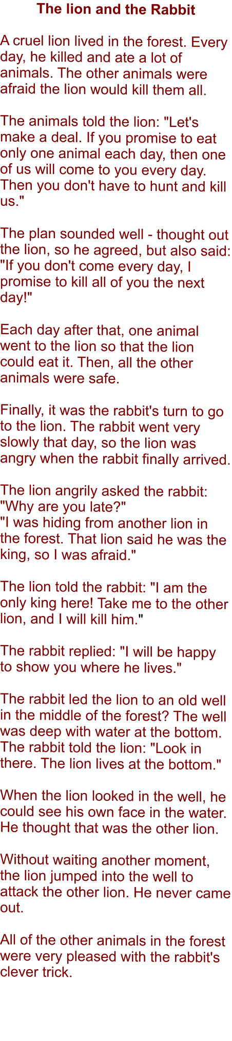 The lion and the Rabbit  A cruel lion lived in the forest. Every day, he killed and ate a lot of animals. The other animals were afraid the lion would kill them all.  The animals told the lion: "Let's make a deal. If you promise to eat only one animal each day, then one of us will come to you every day. Then you don't have to hunt and kill us."  The plan sounded well - thought out the lion, so he agreed, but also said: "If you don't come every day, I promise to kill all of you the next day!"  Each day after that, one animal went to the lion so that the lion could eat it. Then, all the other animals were safe.  Finally, it was the rabbit's turn to go to the lion. The rabbit went very slowly that day, so the lion was angry when the rabbit finally arrived.  The lion angrily asked the rabbit: "Why are you late?" "I was hiding from another lion in the forest. That lion said he was the king, so I was afraid."  The lion told the rabbit: "I am the only king here! Take me to the other lion, and I will kill him."  The rabbit replied: "I will be happy to show you where he lives."  The rabbit led the lion to an old well in the middle of the forest? The well was deep with water at the bottom. The rabbit told the lion: "Look in there. The lion lives at the bottom."  When the lion looked in the well, he could see his own face in the water. He thought that was the other lion.   Without waiting another moment, the lion jumped into the well to attack the other lion. He never came out.  All of the other animals in the forest were very pleased with the rabbit's clever trick.